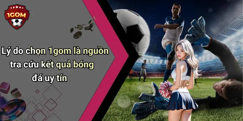 Lý do chọn 1gom là nguồn tra cứu kết quả bóng đá uy tín